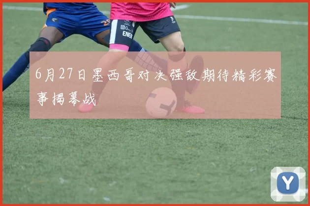 6月27日墨西哥对决强敌期待精彩赛事揭幕战