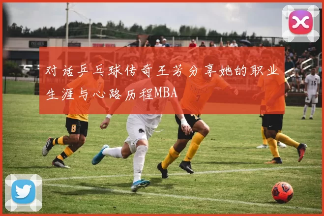 对话乒乓球传奇王芳分享她的职业生涯与心路历程MBA