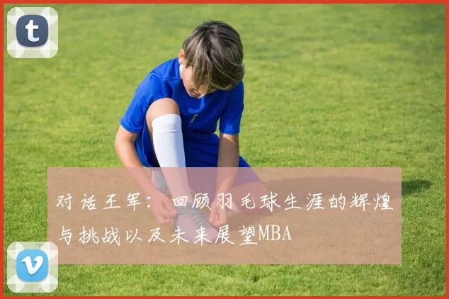 对话王军：回顾羽毛球生涯的辉煌与挑战以及未来展望MBA