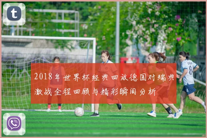 2018年世界杯经典回放德国对瑞典激战全程回顾与精彩瞬间分析