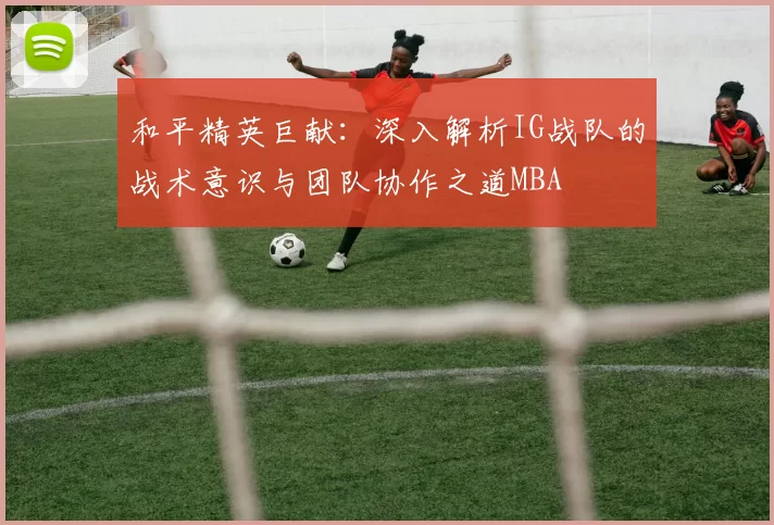 和平精英巨献：深入解析IG战队的战术意识与团队协作之道MBA