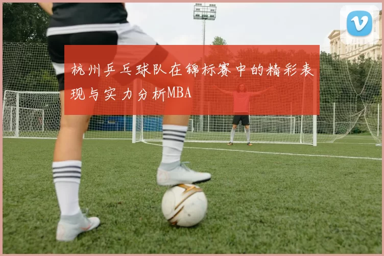 杭州乒乓球队在锦标赛中的精彩表现与实力分析MBA