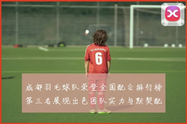 成都羽毛球队荣登全国配合排行榜第三名展现出色团队实力与默契配合MBA