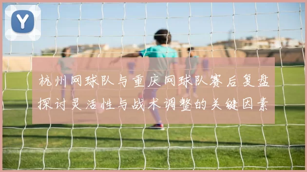 杭州网球队与重庆网球队赛后复盘探讨灵活性与战术调整的关键因素MBA