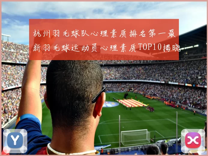 杭州羽毛球队心理素质排名第一最新羽毛球运动员心理素质TOP10揭晓MBA