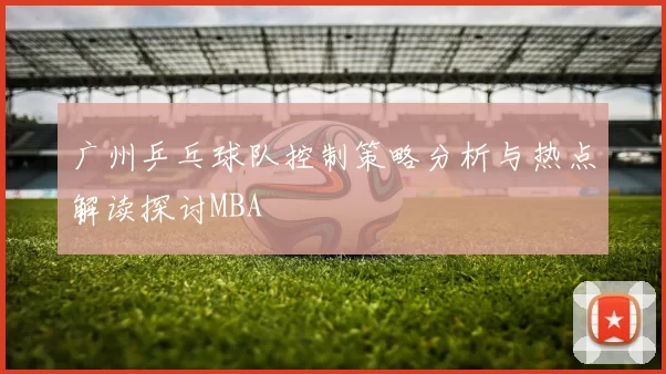 广州乒乓球队控制策略分析与热点解读探讨MBA