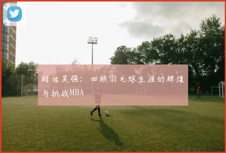 对话吴强：回顾羽毛球生涯的辉煌与挑战MBA