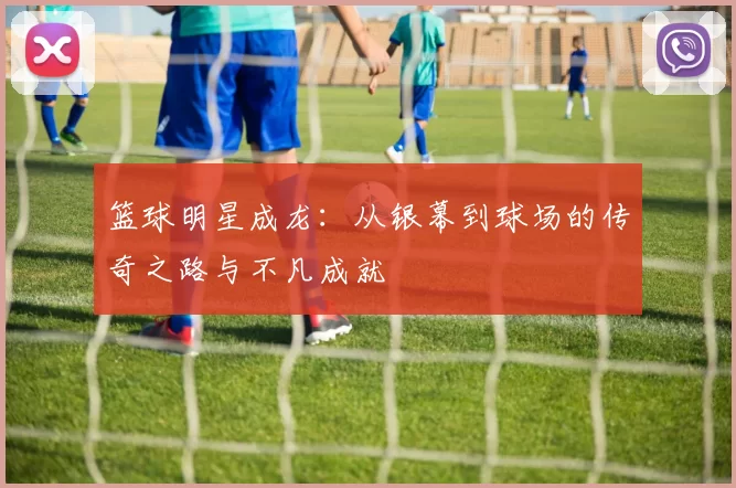 篮球明星成龙：从银幕到球场的传奇之路与不凡成就