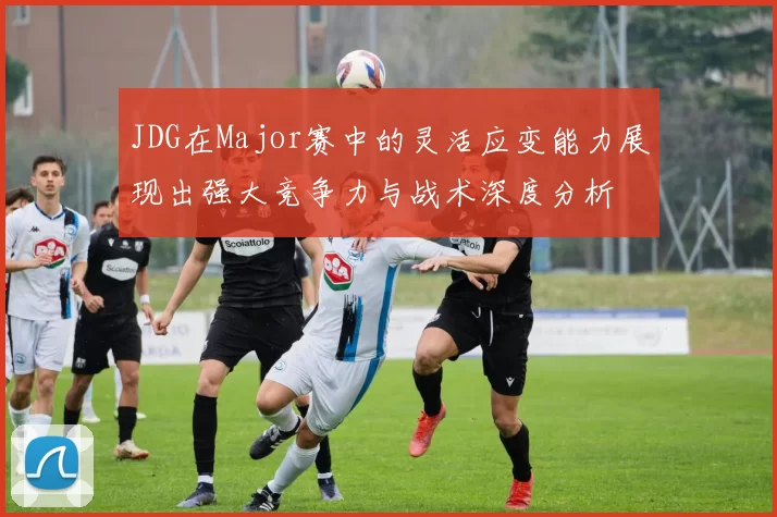 JDG在Major赛中的灵活应变能力展现出强大竞争力与战术深度分析