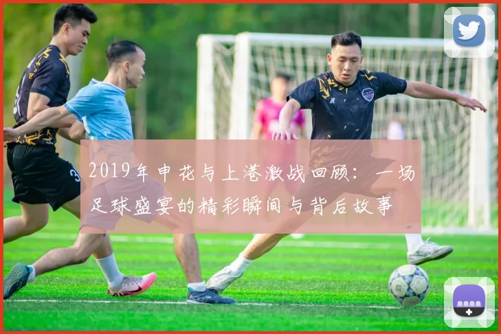 2019年申花与上港激战回顾：一场足球盛宴的精彩瞬间与背后故事