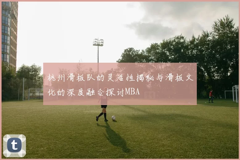 杭州滑板队的灵活性揭秘与滑板文化的深度融合探讨MBA