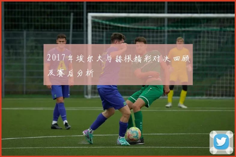 2017年埃尔夫与赫根精彩对决回顾及赛后分析