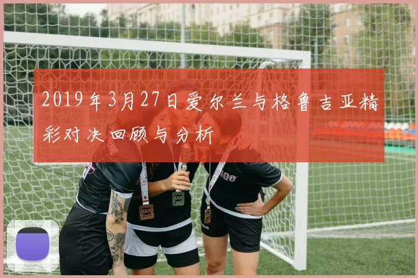 2019年3月27日爱尔兰与格鲁吉亚精彩对决回顾与分析